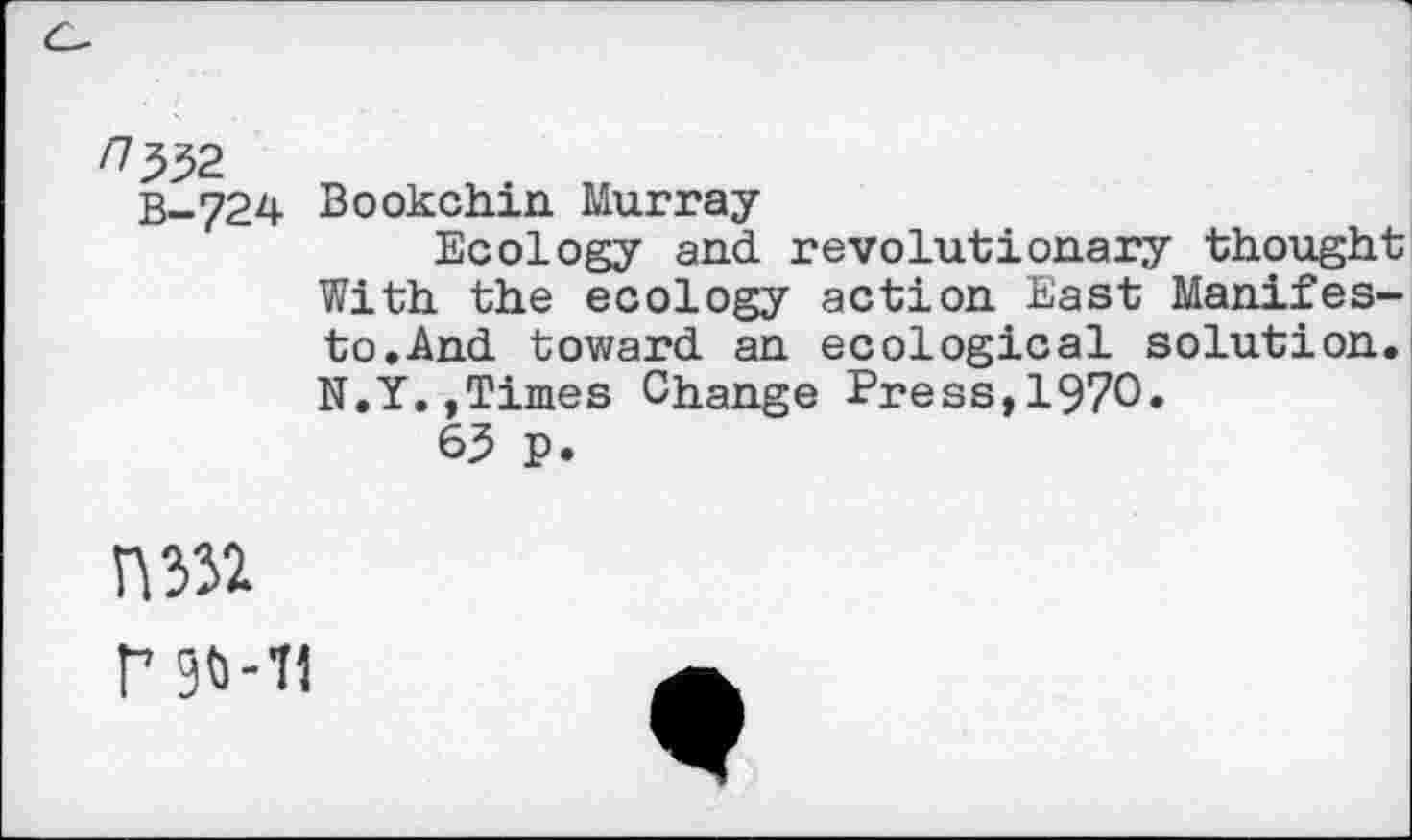 ﻿/7^32
B-724 Bookchin Murray
Ecology and revolutionary thought With the ecology action East Manifesto. And toward an ecological solution. N.Y.,Times Change Press,1970»
63 p.
№
F 90-11